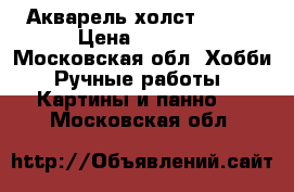 Акварель холст 30/40 › Цена ­ 1 300 - Московская обл. Хобби. Ручные работы » Картины и панно   . Московская обл.